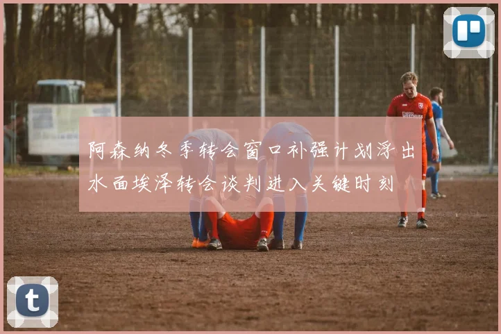阿森纳冬季转会窗口补强计划浮出水面埃泽转会谈判进入关键时刻