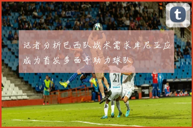 记者分析巴西队战术需求库尼亚应成为首发多面手助力球队