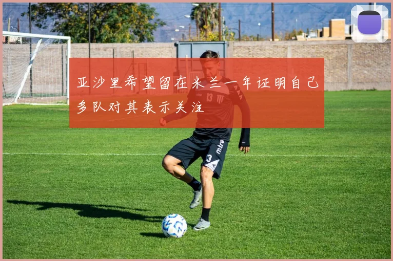 亚沙里希望留在米兰一年证明自己多队对其表示关注