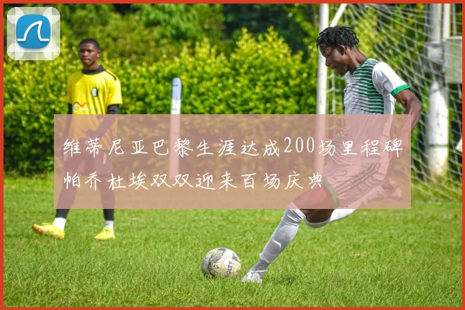 维蒂尼亚巴黎生涯达成200场里程碑帕乔杜埃双双迎来百场庆典
