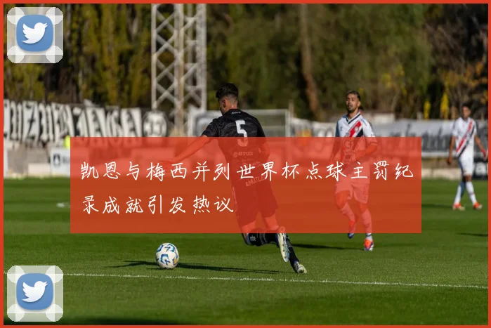 凯恩与梅西并列世界杯点球主罚纪录成就引发热议