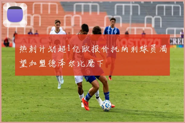 热刺计划超1亿欧报价托纳利球员渴望加盟德泽尔比麾下