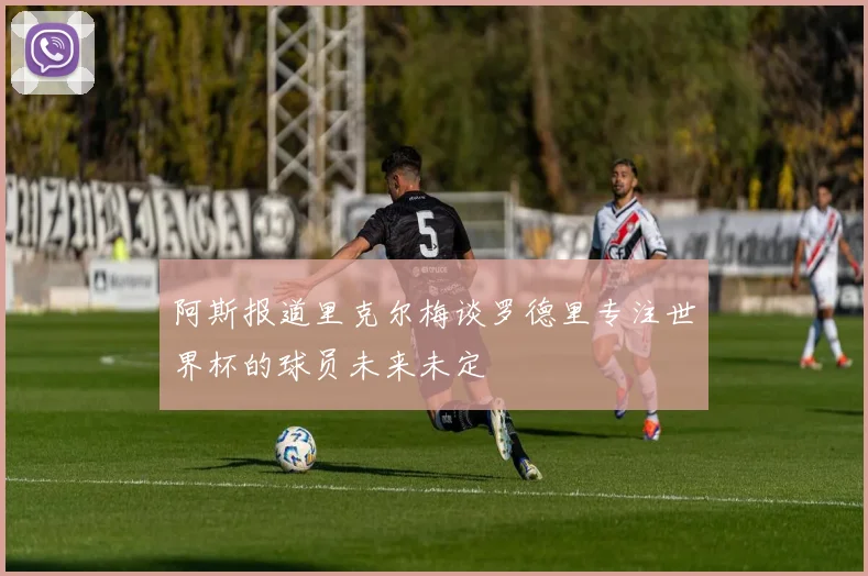 阿斯报道里克尔梅谈罗德里专注世界杯的球员未来未定