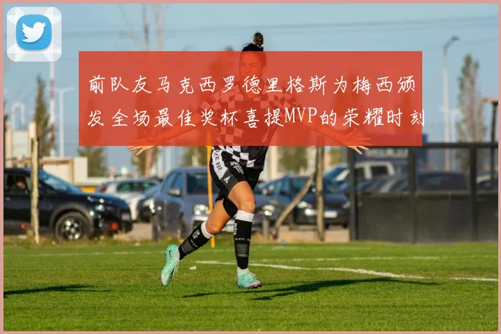 前队友马克西罗德里格斯为梅西颁发全场最佳奖杯喜提MVP的荣耀时刻