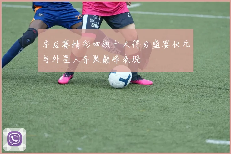 季后赛精彩回顾十大得分盛宴状元与外星人齐聚巅峰表现