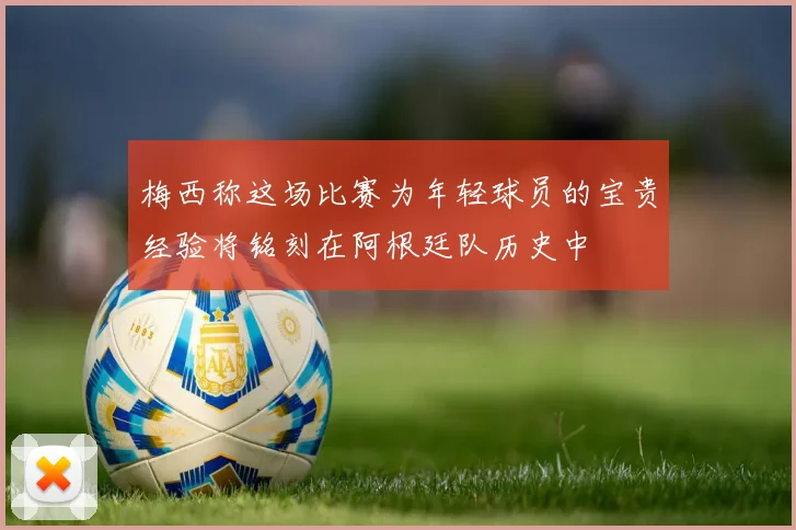 梅西称这场比赛为年轻球员的宝贵经验将铭刻在阿根廷队历史中