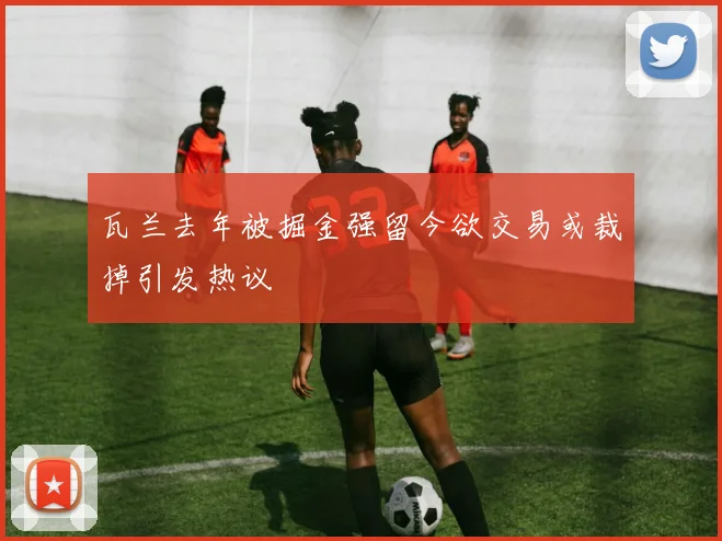 瓦兰去年被掘金强留今欲交易或裁掉引发热议