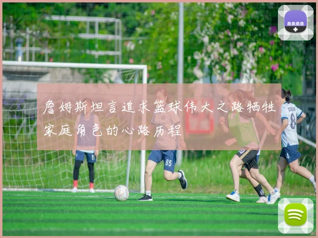 詹姆斯坦言追求篮球伟大之路牺牲家庭角色的心路历程