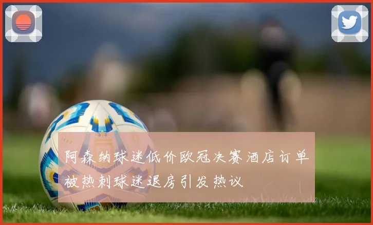 阿森纳球迷低价欧冠决赛酒店订单被热刺球迷退房引发热议