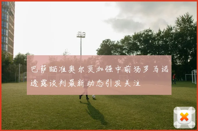 巴萨瞄准奥尔莫加强中前场罗马诺透露谈判最新动态引发关注
