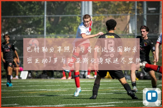 巴特勒分享照片与哥伦比亚国脚亲密互动J罗与迪亚斯化身球迷尽显热情