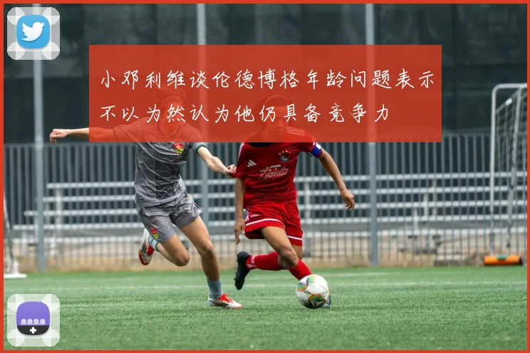 小邓利维谈伦德博格年龄问题表示不以为然认为他仍具备竞争力