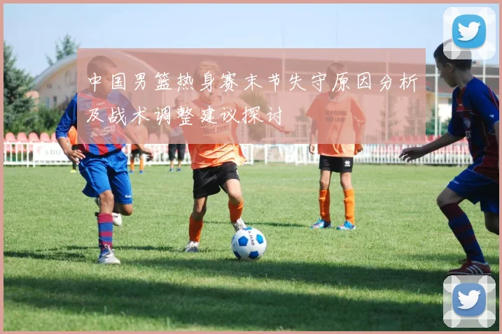 中国男篮热身赛末节失守原因分析及战术调整建议探讨