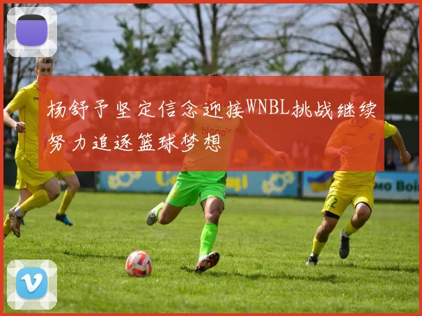 杨舒予坚定信念迎接WNBL挑战继续努力追逐篮球梦想