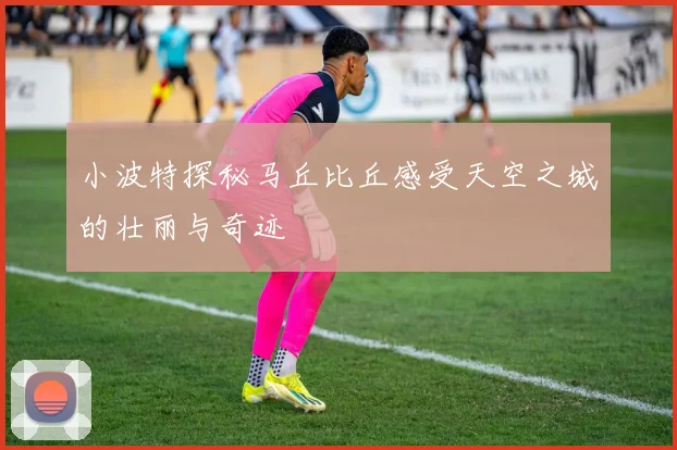 小波特探秘马丘比丘感受天空之城的壮丽与奇迹