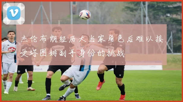 杰伦布朗经历大当家角色后难以接受塔图姆副手身份的挑战