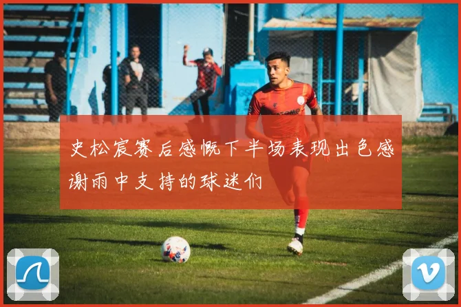 史松宸赛后感慨下半场表现出色感谢雨中支持的球迷们