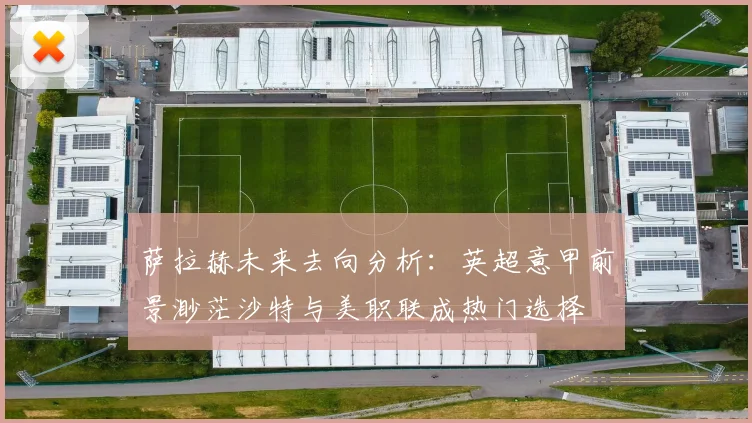 萨拉赫未来去向分析：英超意甲前景渺茫沙特与美职联成热门选择