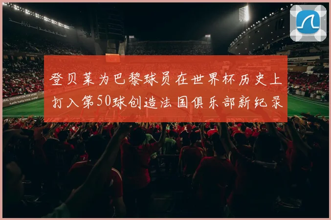 登贝莱为巴黎球员在世界杯历史上打入第50球创造法国俱乐部新纪录