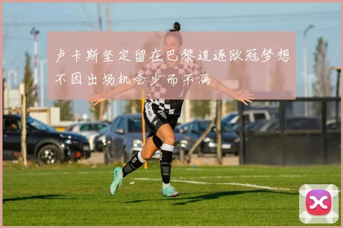 卢卡斯坚定留在巴黎追逐欧冠梦想不因出场机会少而不满