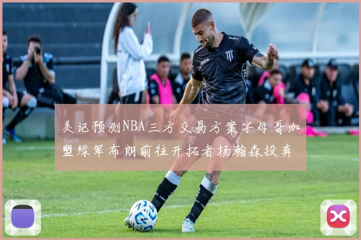 美记预测NBA三方交易方案字母哥加盟绿军布朗前往开拓者杨瀚森投奔雄鹿