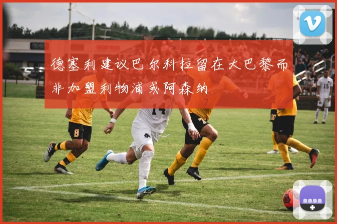 德塞利建议巴尔科拉留在大巴黎而非加盟利物浦或阿森纳