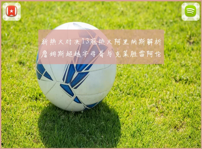 新热火对决13冠热火阿里纳斯解析詹姆斯超越字母哥与克莱胜雷阿伦之争