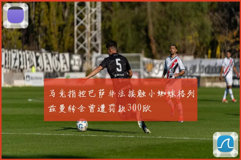 马竞指控巴萨非法接触小蜘蛛格列兹曼转会曾遭罚款300欧