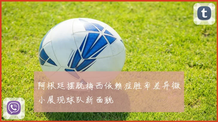 阿根廷摆脱梅西依赖症胜率差异微小展现球队新面貌