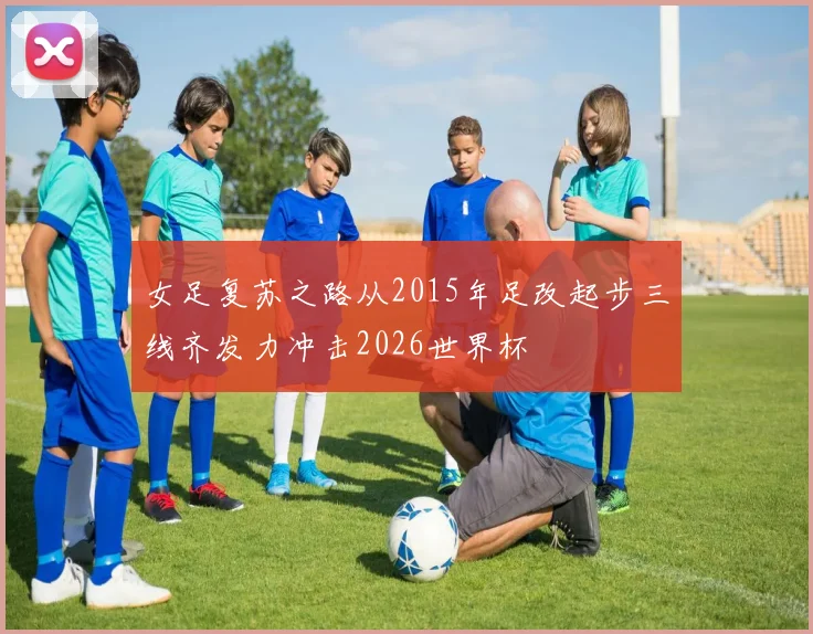 女足复苏之路从2015年足改起步三线齐发力冲击2026世界杯