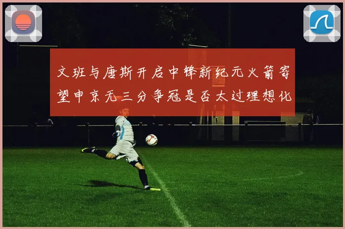 文班与唐斯开启中锋新纪元火箭寄望申京无三分争冠是否太过理想化